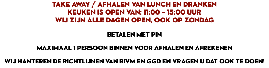 TAKE AWAY / AFHALEN VAN LUNCH EN DRANKEN Keuken is open van: 11:00 – 15:00 UUR Wij zijn alle dagen open, ook op zondag BETALEN MET PIN MAXIMAAL 1 PERSOON BINNEN VOOR AFHALEN EN AFREKENEN WIJ HANTEREN DE RICHTLIJNEN VAN RIVM EN GGD EN VRAGEN U DAT OOK TE DOEN!